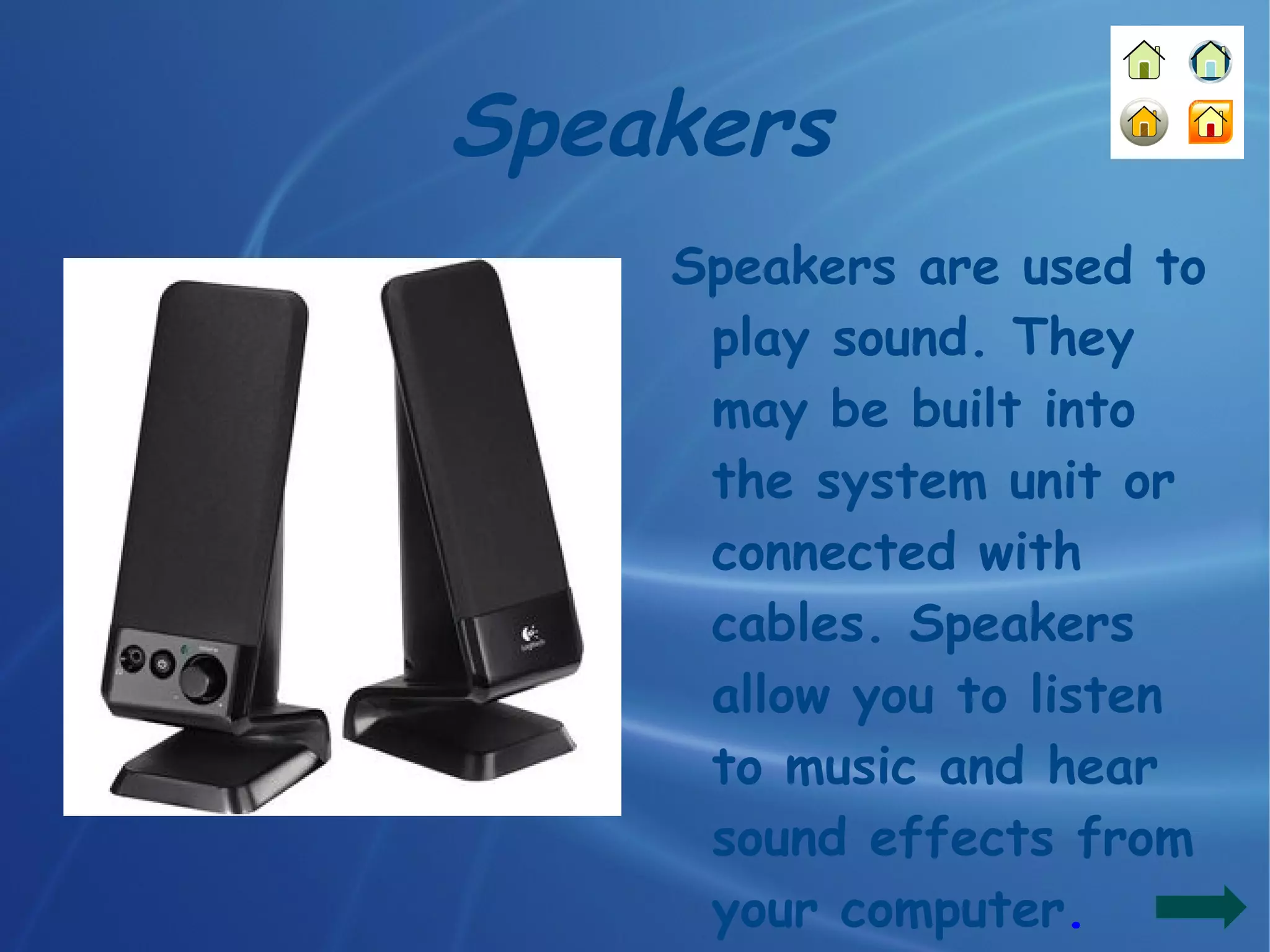 Speakers Speakers are used to play sound. They may be built into the system unit or connected with cables. Speakers allow you to listen to music and hear sound effects from your computer . 