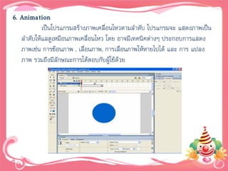 6. Animation
           เป็นโปรแกรมสร้างภาพเคลื่อนไหวตามลาดับ โปรแกรมจะ แสดงภาพเป็น
   ลาดับให้แลดูเหมือนภาพเคลื่อนไหว โดย อาจมีเทคนิคต่างๆ ประกอบการแสดง
   ภาพเช่น การซ้อนภาพ , เลื่อนภาพ, การเลื่อนภาพให้หายไปได้ และ การ แปลง
   ภาพ รวมถึงมีลักษณะการโต้ตอบกับผูใช้ด้วย
                                     ้
 