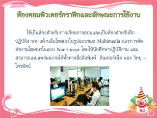 ห้องคอมพิวเตอร์กราฟิกและลักษณะการใช้งาน
      ใช้เป็นห้องสาหรับการเรียนการสอนและเป็นห้องสาหรับฝึก
ปฏิบัติงานทางด้านสื่อโฆษณาในรูปแบบของ Multimedia และการตัด
ต่องานโฆษณาในแบบ Non-Linear โดยให้นักศึกษาปฏิบัติงาน และ
สามารถเผยแพร่ผลงานได้ทั้งทางสื่อสิ่งพิมพ์ อินเทอร์เน็ต และ วิทยุ –
โทรทัศน์
 