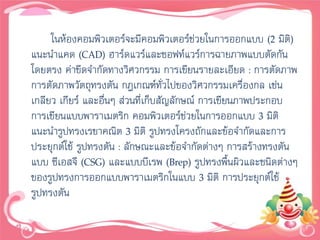 ในห้องคอมพิวเตอร์จะมีคอมพิวเตอร์ช่วยในการออกแบบ (2 มิติ)
แนะนาแคด (CAD) ฮาร์ดแวร์และซอฟท์แวร์การฉายภาพแบบตัดกัน
โดยตรง ค่าขีดจากัดทางวิศวกรรม การเขียนรายละเอียด : การตัดภาพ
การตัดภาพวัตถุทรงตัน กฎเกณฑ์ทั่วไปของวิศวกรรมเครื่องกล เช่น
เกลียว เกียร์ และอื่นๆ ส่วนที่เก็บสัญลักษณ์ การเขียนภาพประกอบ
การเขียนแบบพาราเมตริก คอมพิวเตอร์ช่วยในการออกแบบ 3 มิติ
แนะนารูปทรงเรขาคณิต 3 มิติ รูปทรงโครงถักและข้อจากัดและการ
ประยุกต์ใช้ รูปทรงตัน : ลักษณะและข้อจากัดต่างๆ การสร้างทรงตัน
แบบ ซีเอสจี (CSG) และแบบบีเรพ (Brep) รูปทรงพื้นผิวและชนิดต่างๆ
ของรูปทรงการออกแบบพาราเมตริกในแบบ 3 มิติ การประยุกต์ใช้
รูปทรงตัน
 