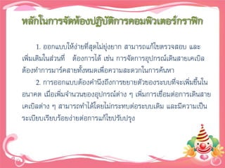 หลักในการจัดห้องปฏิบัติการคอมพิวเตอร์กราฟิก
      1. ออกแบบให้ง่ายที่สุดไม่ยุ่งยาก สามารถแก้ไขตรวจสอบ และ
เพิ่มเติมในส่วนที่ ต้องการได้ เช่น การจัดการอุปกรณ์เดินสายเคเบิล
ต้องทาการมาร์คสายทั้งหมดเพื่อความสะดวกในการค้นหา
      2. การออกแบบต้องคานึงถึงการขยายตัวของระบบที่จะเพิ่มขึนใน
                                                             ้
อนาคต เมื่อเพิ่มจานวนของอุปกรณ์ต่าง ๆ เพิมการเชื่อมต่อการเดินสาย
                                            ่
เคเบิลต่าง ๆ สามารถทาได้โดยไม่กระทบต่อระบบเดิม และมีความเป็น
ระเบียบเรียบร้อยง่ายต่อการแก้ไขปรับปรุง
 