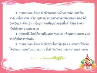 3. การออกแบบต้องคานึงถึงขนาดของห้องคอมพิวเตอร์ตอง     ้
วางแผนในการจัดเตรียมอุปกรณ์ระบบต่างๆของห้องคอมพิวเตอร์ทั้ง
ปัจจุบันและทีจะเข้า มาในอนาคตเพื่อขนาดของพื้นที่ ที่ก่อสร้างจะ
              ่
เป็นไปตามความเหมาะสม
      4. อุปกรณ์ที่เลือกใช้ควรเป็นแบบ Modula เพื่อสะดวกสบาย และ
รวดเร็วในการเพิ่มเติม
      5. การออกแบบต้องคานึงถึงประโยชน์สูงสุด และสามารถใช้งาน
ได้จริงเหมาะสมกับงบประมาณ ซึ่งคานึงถึงความสะดวกและสวยงาม
 