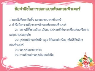 ข้อคานึงในการออกแบบห้องคอมพิวเตอร์
1. มองสิ่งที่เคยเกิดขึน และมองอนาคตข้างหน้า
                      ้
2. คานึงถึงความต้องการหลักของห้องคอมพิวเตอร์
     2.1 สถานที่ตั้งของห้อง เน้นความประหยัดในการเชื่อมต่อเครือข่าย
และความปลอดภัย
     2.2 อุปกรณ์สารองไฟฟ้า ups ที่ดีและต่อเนื่อง เพื่อใช้กับห้อง
คอมพิวเตอร์
     2.3 ระบบระบายอากาศ
     2.4 การเชื่อมต่อระบบอินเตอร์เน็ต
 