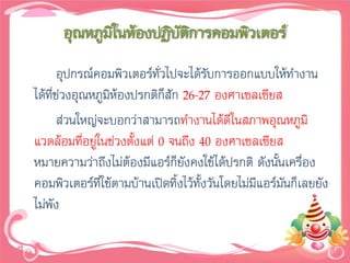 อุณหภูมิในห้องปฏิบัติการคอมพิวเตอร์
       อุปกรณ์คอมพิวเตอร์ทั่วไปจะได้รับการออกแบบให้ทางาน
ได้ที่ช่วงอุณหภูมิห้องปรกติก็สัก 26-27 องศาเซลเซียส
       ส่วนใหญ่จะบอกว่าสามารถทางานได้ดีในสภาพอุณหภูมิ
แวดล้อมที่อยู่ในช่วงตั้งแต่ 0 จนถึง 40 องศาเซลเซียส
หมายความว่าถึงไม่ต้องมีแอร์ก็ยังคงใช้ได้ปรกติ ดังนั้นเครื่อง
คอมพิวเตอร์ที่ใช้ตามบ้านเปิดทิ้งไว้ทั้งวันโดยไม่มีแอร์มันก็เลยยัง
ไม่พัง
 