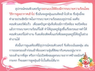 อุปกรณ์คอมพิวเตอร์ถูกออกแบบให้ต้องมีการระบายความร้อนโดย
วิธีการดูดอากาศเข้าไป ซึ่งมันจะดูดฝุนแถมติดเข้าไปด้วย ซึ่งฝุนนี้จะ
                                       ่                    ่
ทาลายประสิทธิภาพในการระบายความร้อนของอุปกรณ์ ผลคือ
คอมพิวเตอร์พังเร็ว เพื่อลดปัญหาฝุ่นจึงต้องมีการปิดห้อง พอปิดห้อง
แล้วการระบายความร้อนก็ไม่ดี ทาให้อุณหภูมสูงขึ้นเรื่อยๆจนอาจทาให้
                                            ิ
คอมพิวเตอร์ไม่ทางาน ก็เลยต้องติดตั้งแอร์เพื่อลดอุณหภูมิให้อยู่ในช่วง
ทางานได้
      ดังนั้นการดูแลห้องที่มีอุปกรณ์คอมพิวเตอร์ จึงต้องเน้นลดฝุน เช่น
                                                                ่
การถอดรองเท้าก่อนเข้าห้องเพราะฝุนที่ติดมากับคนจะอยู่มาจาก
                                     ่
รองเท้ามากที่สุด หรือการไม่เปิดพัดลมดูดระบายอากาศข้างผนังหรือ
กระจก ก็จะลดการดูดฝุนเข้าไปในห้องได้มาก
                        ่
 