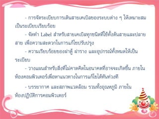 - การจัดระเบียบการเดินสายเคเบิลของระบบต่าง ๆ ให้เหมาะสม
เป็นระเบียบเรียบร้อย
     - จัดทา Label สาหรับสายเคเบิลทุกชนิดที่ใช้ทั้งต้นสายและปลาย
สาย เพื่อความสะดวกในการแก้ไขปรับปรุง
     - ความเรียบร้อยของฝาตู้ ฝาราง และอุปกรณ์ทั้งหมดให้เป็น
ระเบียบ
     - วางแผนสาหรับสิ่งที่ไม่คาดคิดในอนาคตที่อาจจะเกิดขึน ภายใน
                                                         ้
ห้องคอมพิวเตอร์เพื่อหาแนวทางในการแก้ไขได้ทันท่วงที
     - บรรยากาศ และสภาพแวดล้อม รวมทั้งอุณหภูมิ ภายใน
ห้องปฏิบติการคอมพิวเตอร์
         ั
 