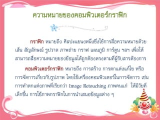 ความหมายของคอมพิวเตอร์กราฟิก

        กราฟิก หมายถึง ศิลปะแขนงหนึ่งซึ่งใช้การสือความหมายด้วย
                                                 ่
เส้น สัญลักษณ์ รูปวาด ภาพถ่าย กราฟ แผนภูมิ การ์ตน ฯลฯ เพื่อให้
                                                   ู
สามารถสื่อความหมายของข้อมูลได้ถูกต้องตรงตามที่ผรับสารต้องการ
                                                     ู้
      คอมพิวเตอร์กราฟิก หมายถึง การสร้าง การตกแต่งแก้ไข หรือ
การจัดการเกียวกับรูปภาพ โดยใช้เครื่องคอมพิวเตอร์ในการจัดการ เช่น
            ่
การทาตกแต่งภาพที่เรียกว่า Image Retouching ภาพคนแก่ ให้มีวัยที่
เด็กขึน การใช้ภาพกราฟิกในการนาเสนอข้อมูลต่าง ๆ
      ้
 