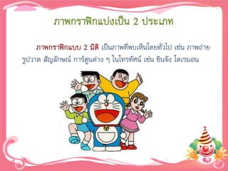 ภาพกราฟิกแบ่งเป็น 2 ประเภท
     ภาพกราฟิกแบบ 2 มิติ เป็นภาพที่พบเห็นโดยทั่วไป เช่น ภาพถ่าย
รูปวาด สัญลักษณ์ การ์ตูนต่าง ๆ ในโทรทัศน์ เช่น ชินจัง โดเรมอน
 