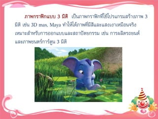 ภาพกราฟิกแบบ 3 มิติ เป็นภาพกราฟิกที่ใช้โปรแกรมสร้างภาพ 3
มิติ เช่น 3D max, Maya ทาให้ได้ภาพที่มสและแสงเงาเหมือนจริง
                                      ีี
เหมาะสาหรับการออกแบบและสถาปัตยกรรม เช่น การผลิตรถยนต์
และภาพยนตร์การ์ตูน 3 มิติ
 