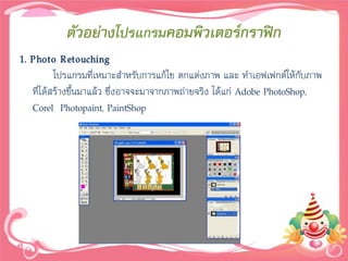 ตัวอย่างโปรแกรมคอมพิวเตอร์กราฟิก
1. Photo Retouching
          โปรแกรมที่เหมาะสาหรับการแก้ไข ตกแต่งภาพ และ ทาเอฟเฟกต์ให้กับภาพ
   ที่ได้สร้างขึ้นมาแล้ว ซึ่งอาจจะมาจากภาพถ่ายจริง ได้แก่ Adobe PhotoShop,
   Corel Photopaint, PaintShop
 