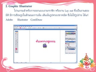 2. Graphic Illustrator
         โปรแกรมสาหรับการออกแบบงานกราฟิก หรืองาน Lay out ซึ่งเป็นงานสอง
มิติ มีการเขียนรูปในลักษณะการเน้น เส้นเน้นรูปทรงเรขาคณิต ซึ่งไม่ใช่รูปถ่าย ได้แก่
Adobe Illustrator CorelDraw
 