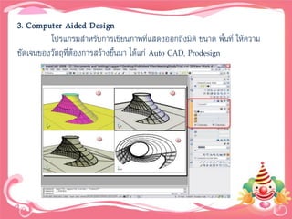 3. Computer Aided Design
         โปรแกรมสาหรับการเขียนภาพที่แสดงออกถึงมิติ ขนาด พื้นที่ ให้ความ
ชัดเจนของวัตถุที่ต้องการสร้างขึ้นมา ได้แก่ Auto CAD, Prodesign
 