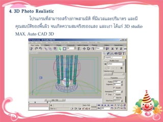 4. 3D Photo Realistic
           โปรแกรมที่สามารถสร้างภาพสามมิติ ที่มีมวลและปริมาตร และมี
    คุณสมบัติของพื้นผิว จนเกิดความสมจริงของแสง และเงา ได้แก่ 3D studio
    MAX, Auto CAD 3D
 
