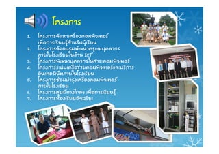 โครงการ
1.   โครงการจัดหาเครื่องคอมพิวเตอร
     เพื่อการเรียนรูสําหรับผูเรียน
2.   โครงการจัดอบรมพัฒนาครูและบุคลากร
     ภายในโรงเรียนในดาน ICT
3.   โครงการพัฒนาบุคลากรในสาระคอมพิวเตอร
4.   โครงการระบบเครือขายคอมพิวเตอรและบริการ
     อินเทอรเน็ตภายในโรงเรียน
5.   โครงการซอมบํารุงเครื่องคอมพิวเตอร
     ภายในโรงเรียน
6.   โครงการศูนยทางไกลฯ เพื่อการเรียนรู
7.   โครงการหองเรียนอัจฉริยะ
 