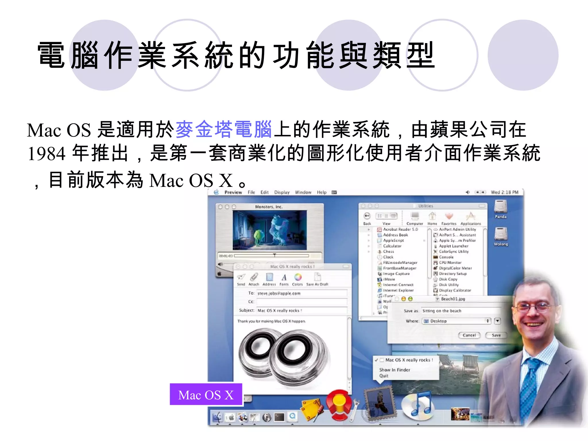 電腦作業系統的功能與類型

Mac OS 是適用於麥金塔電腦上的作業系統，由蘋果公司在
1984 年推出，是第一套商業化的圖形化使用者介面作業系統
，目前版本為 Mac OS X 。




        Mac OS X
 