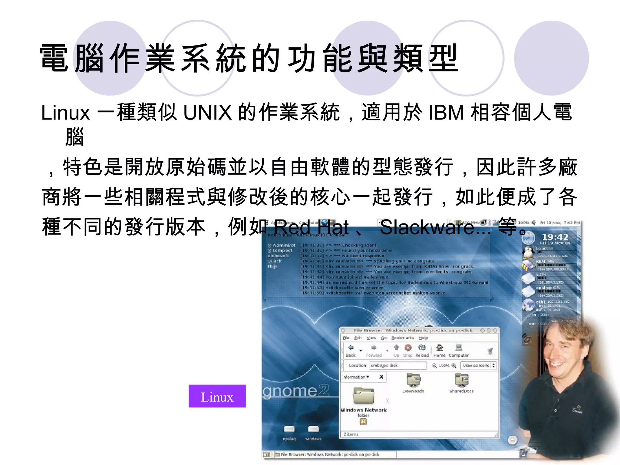 電腦作業系統的功能與類型
Linux 一種類似 UNIX 的作業系統，適用於 IBM 相容個人電
   腦
，特色是開放原始碼並以自由軟體的型態發行，因此許多廠
商將一些相關程式與修改後的核心一起發行，如此便成了各
種不同的發行版本，例如 Red Hat 、 Slackware... 等。




           Linux
 