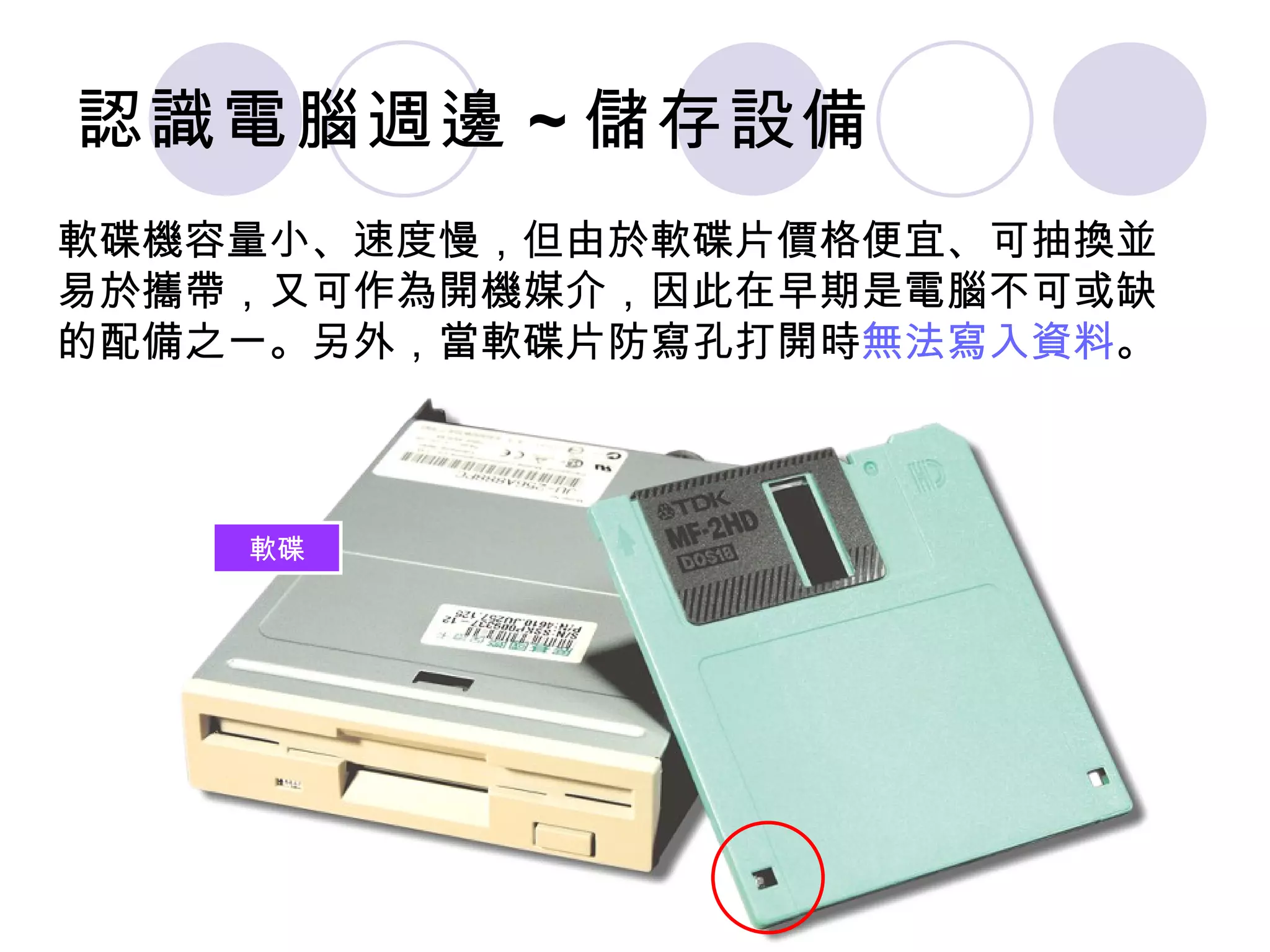 認識電腦週邊 ~ 儲存設備
軟碟機容量小、速度慢，但由於軟碟片價格便宜、可抽換並
易於攜帶，又可作為開機媒介，因此在早期是電腦不可或缺
的配備之一。另外，當軟碟片防寫孔打開時無法寫入資料。



    軟碟
 