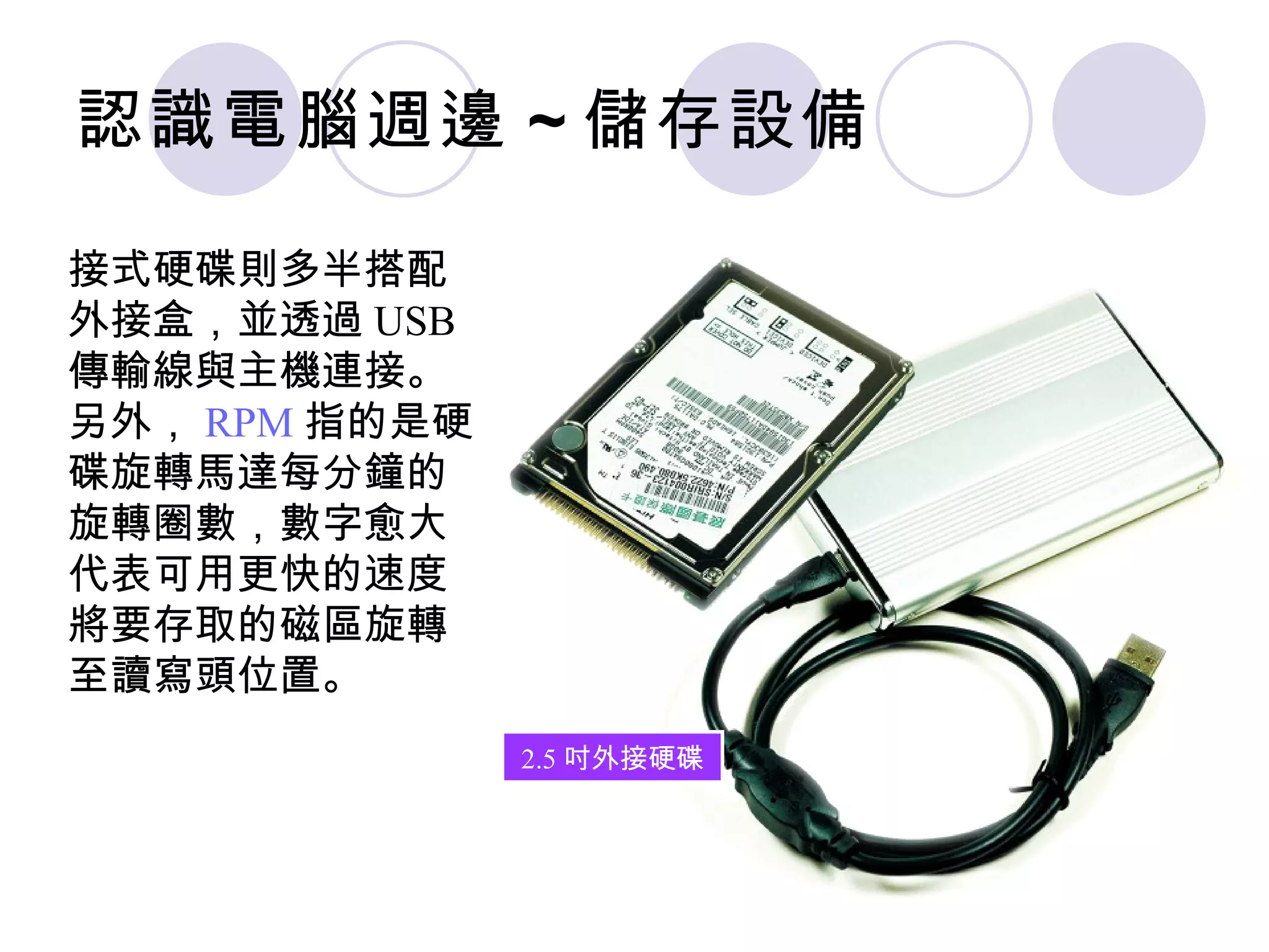 認識電腦週邊 ~ 儲存設備

接式硬碟則多半搭配
外接盒，並透過 USB
傳輸線與主機連接。
另外， RPM 指的是硬
碟旋轉馬達每分鐘的
旋轉圈數，數字愈大
代表可用更快的速度
將要存取的磁區旋轉
至讀寫頭位置。
               2.5 吋外接硬碟
 
