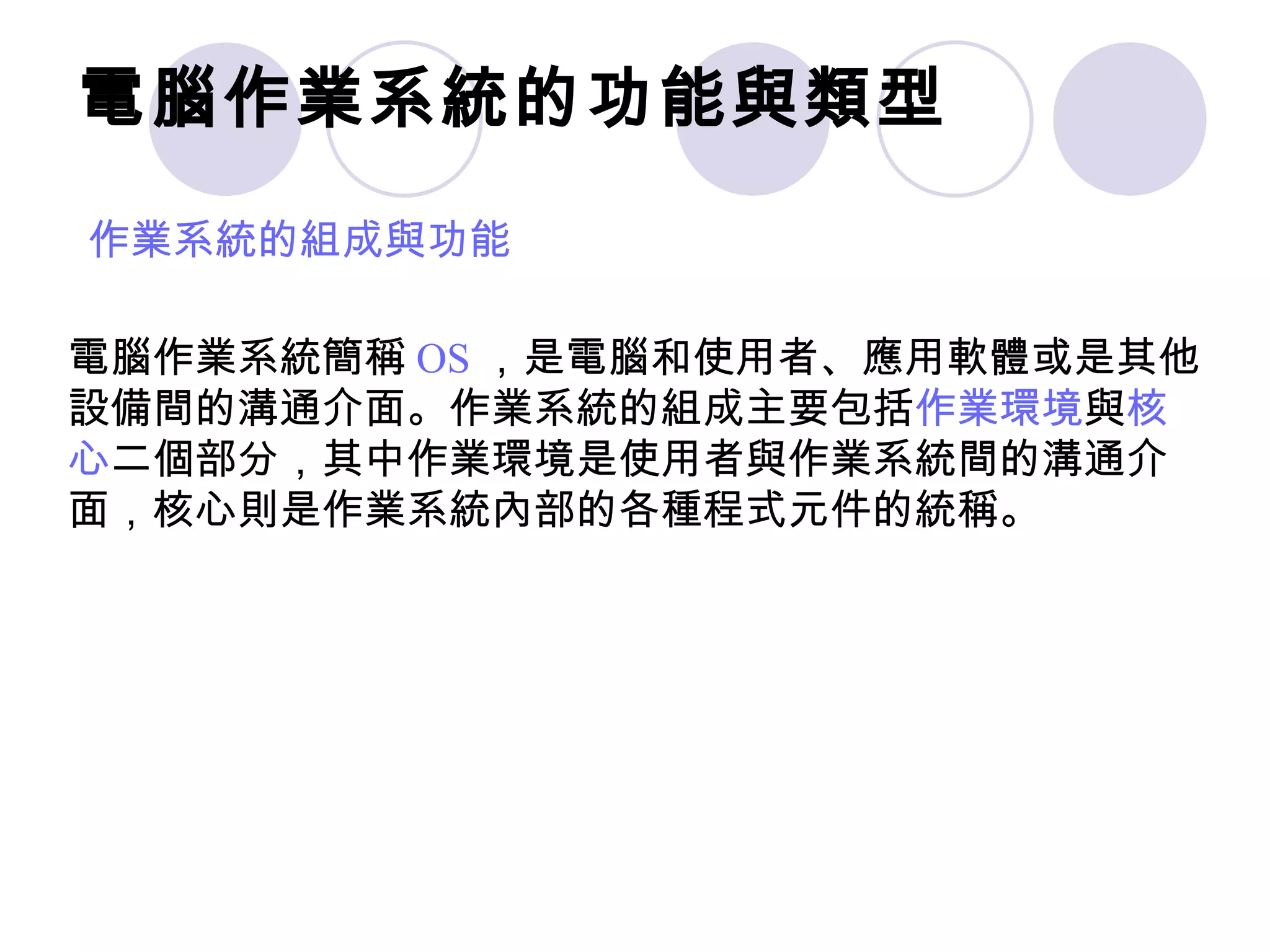 電腦作業系統的功能與類型
作業系統的組成與功能

電腦作業系統簡稱 OS ，是電腦和使用者、應用軟體或是其他
設備間的溝通介面。作業系統的組成主要包括作業環境與核
心二個部分，其中作業環境是使用者與作業系統間的溝通介
面，核心則是作業系統內部的各種程式元件的統稱。
 