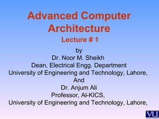 Advanced Computer
         Architecture
                  Lecture # 1
                          by
                Dr. Noor M. Sheikh
        Dean, Electrical Engg. Department
University of Engineering and Technology, Lahore,
                         And
                    Dr. Anjum Ali
                Professor, Al-KICS,
University of Engineering and Technology, Lahore,
 