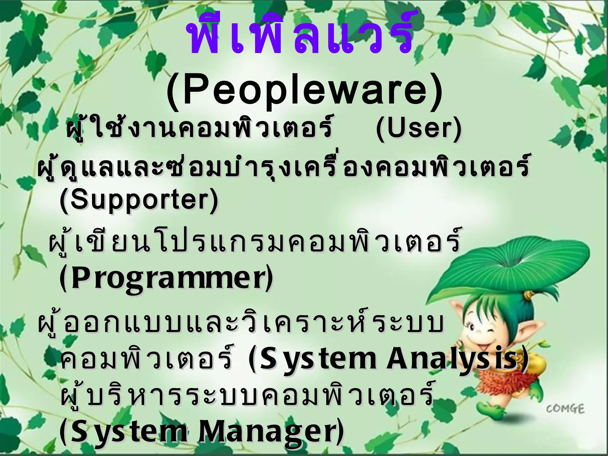 พี เ พิ ล แวร์
             (Peopleware)
      ผู ้ ใ ช้ ง ำนคอมพิ ว เตอร์   (User)
ผู ้ ด ู แ ลและซ่ อ มบำ ำ รุ ง เครื ่ อ งคอมพิ ว เตอร์
     ( Supporter)
 ผู ้ เ ขี ย นโปรแกรมคอมพิ ว เตอร์
  ( P rogra mmer)
ผู ้ อ อกแบบและวิ เ คราะห์ ร ะบบ
  คอมพิ ว เตอร์ ( S ys te m A nalys is )
  ผู ้ บ ริ ห ารระบบคอมพิ ว เตอร์
  ( S ys te m Ma nager)
 