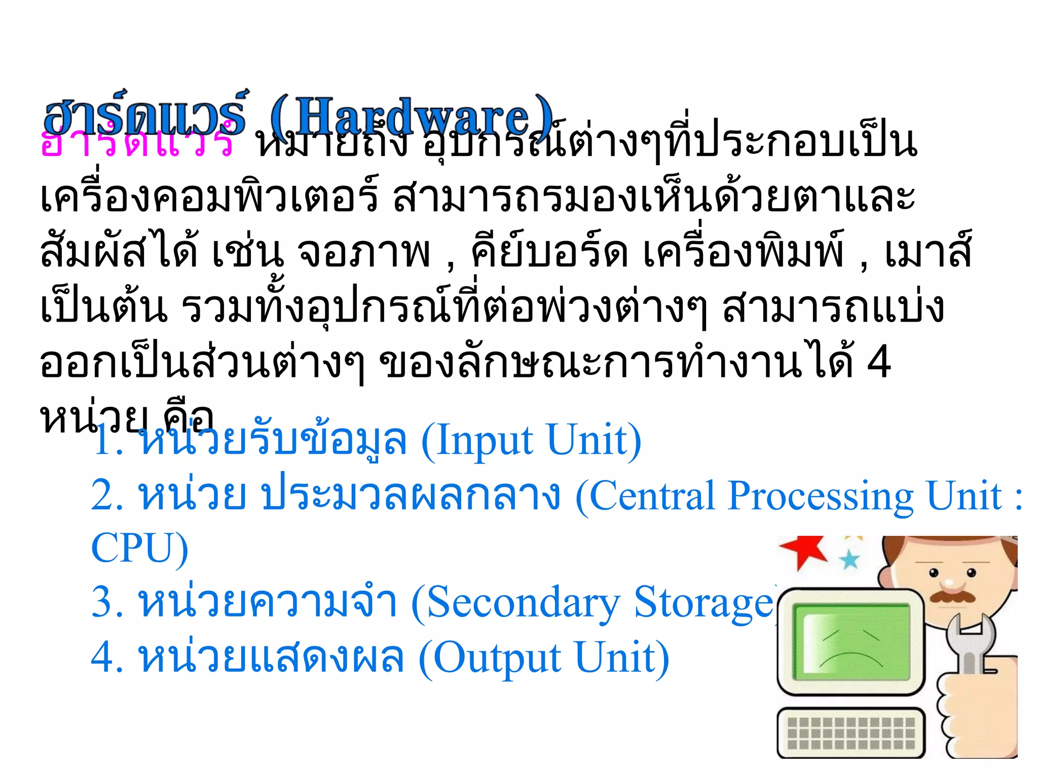 ฮาร์ด แวร์ หมายถึง อุปกรณ์ต่างๆที่ประกอบเป็น
เครื่องคอมพิวเตอร์ สามารถรมองเห็นด้วยตาและ
สัมผัสได้ เช่น จอภาพ , คีย์บอร์ด เครื่องพิมพ์ , เมาส์
เป็นต้น รวมทั้งอุปกรณ์ที่ต่อพ่วงต่างๆ สามารถแบ่ง
ออกเป็นส่วนต่างๆ ของลักษณะการทำางานได้ 4 
หน่1. หน่อ ยรับข้อมูล (Input Unit)
    วย คื ว
  2. หน่วย ประมวลผลกลาง (Central Processing Unit : 
  CPU)
  3. หน่วยความจำา (Secondary Storage)
  4. หน่วยแสดงผล (Output Unit)
 