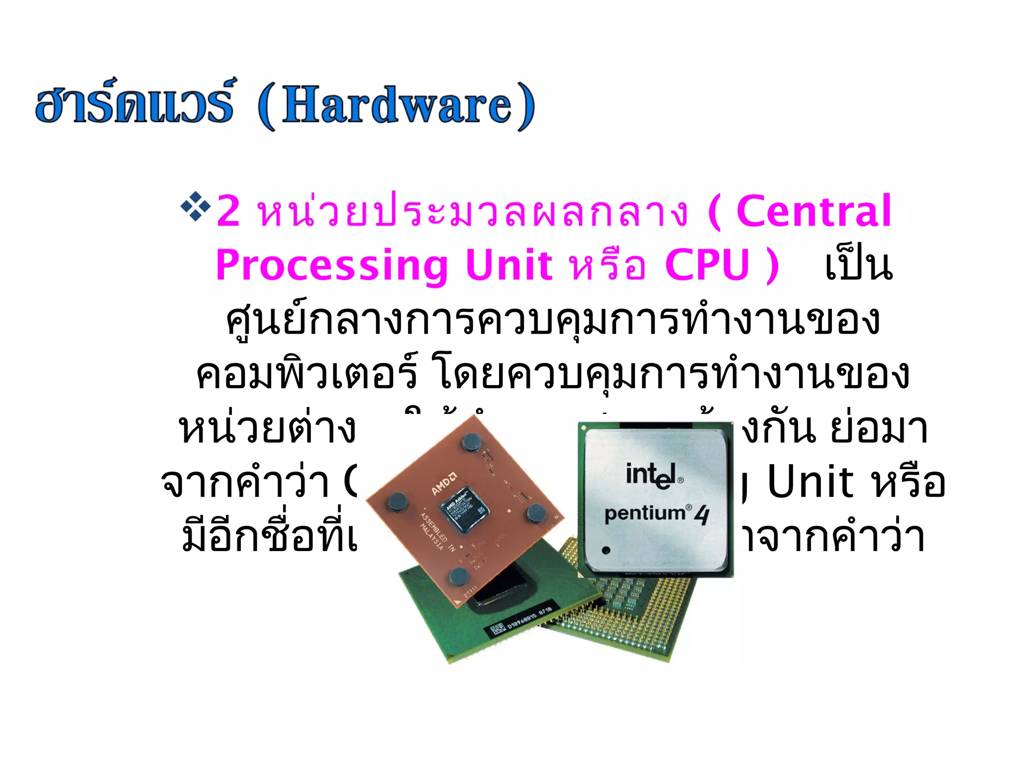 2 หน่ว ยประมวลผลกลาง ( Central
 Processing Unit หรือ CPU )  เป็น
    ศูนย์กลางการควบคุมการทำางานของ
  คอมพิวเตอร์ โดยควบคุมการทำางานของ
                      
 หน่วยต่าง ๆ ให้ทำางานสอดคล้องกัน ย่อมา
จากคำาว่า Central Processing Unit หรือ
 มีอีกชือที่เรียกว่า ชิป (Chip) มาจากคำาว่า
        ่
                 microchip
 