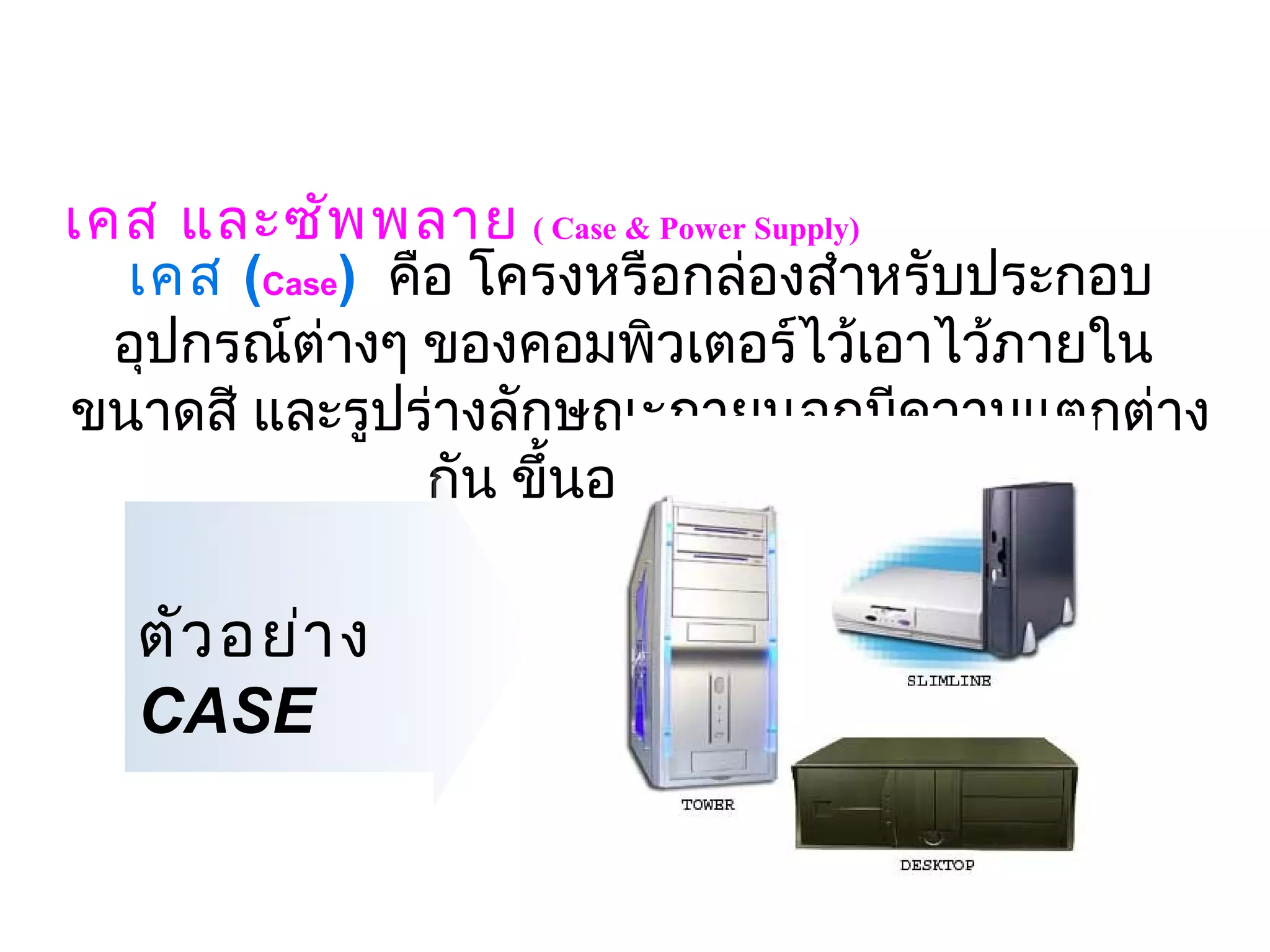 เคส และซัพ พลาย ( Case & Power Supply) 
  เคส (Case)  คือ โครงหรือกล่องสำาหรับประกอบ
  อุปกรณ์ต่างๆ ของคอมพิวเตอร์ไว้เอาไว้ภายใน 
ขนาดสี และรูปร่างลักษณะภายนอกมีความแตกต่าง
                กัน ขึ้นอยู่กับผูผลิต
                                 ้

  ตัว อย่า ง
  CASE
 