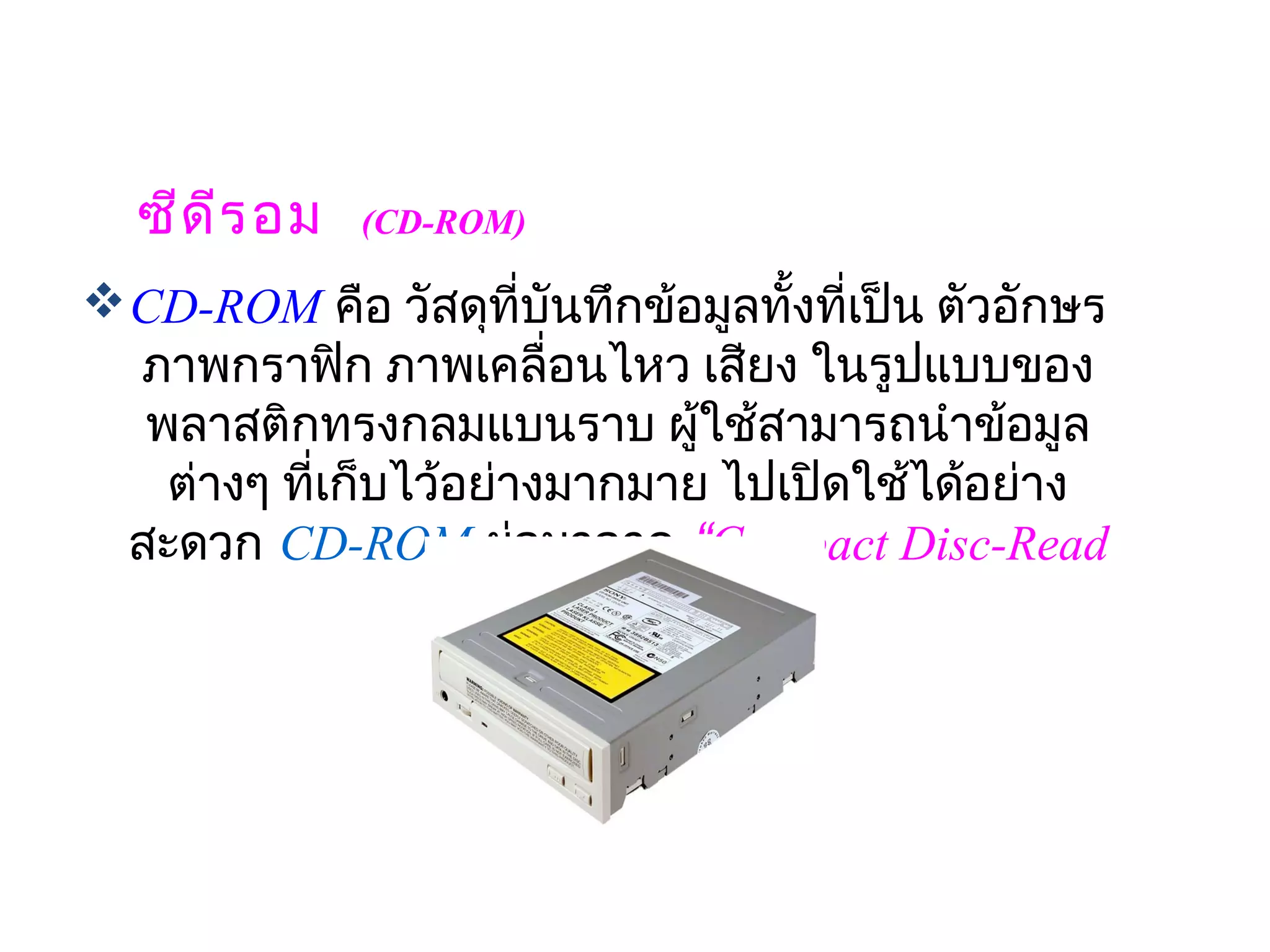 ซีด ีร อม  (CD-ROM)
 CD-ROM คือ วัสดุที่บันทึกข้อมูลทั้งทีเป็น ตัวอักษร
                                       ่
  ภาพกราฟิก ภาพเคลื่อนไหว เสียง ในรูปแบบของ
   พลาสติกทรงกลมแบนราบ ผู้ใช้สามารถนำาข้อมูล
                              
    ต่างๆ ที่เก็บไว้อย่างมากมาย ไปเปิดใช้ได้อย่าง
  สะดวก CD-ROM ย่อมาจาก “Compact Disc-Read
                     Only Memory“
 