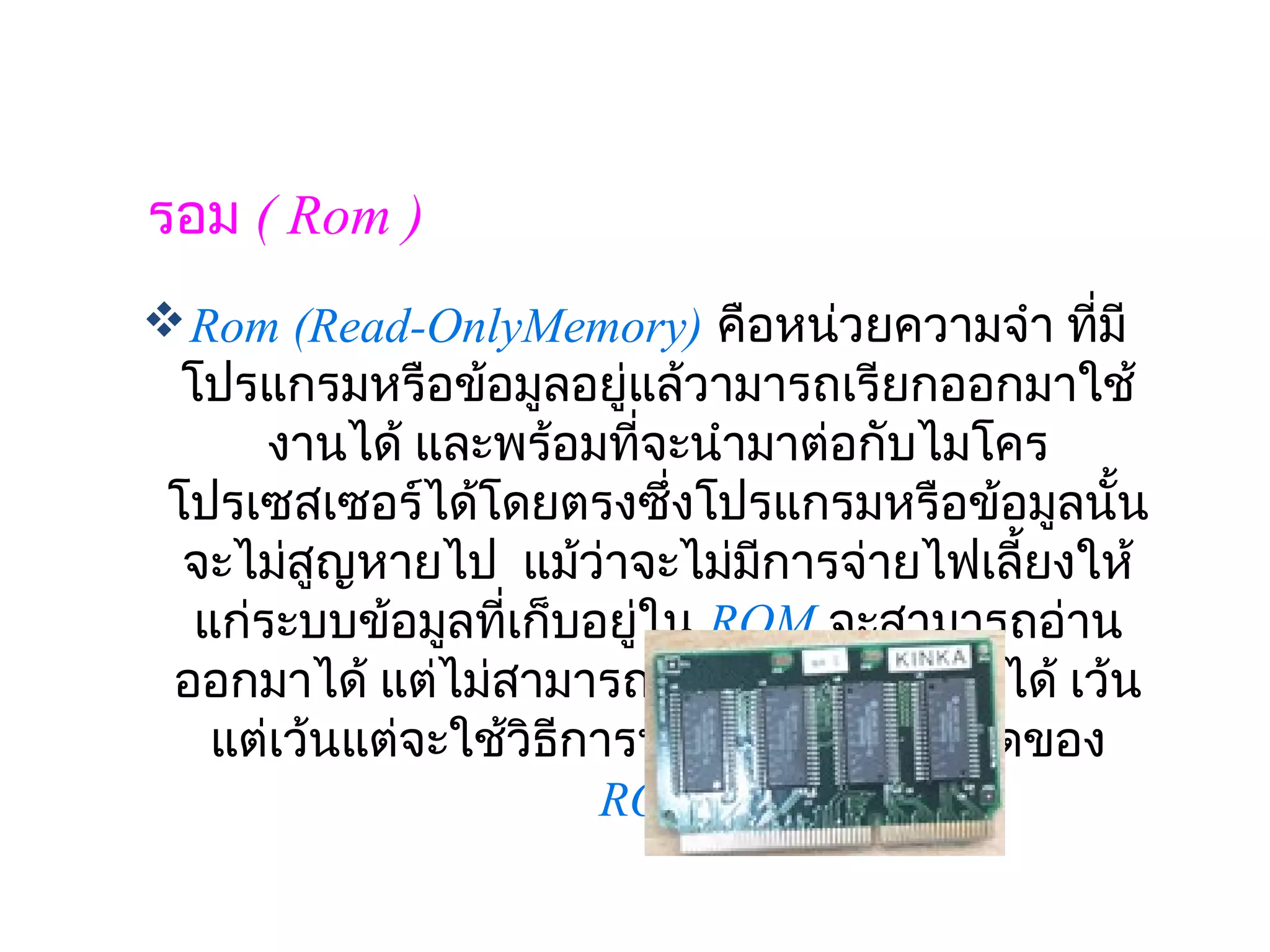 รอม ( Rom )
 Rom (Read-OnlyMemory) คือหน่วยความจำา ทีมี     ่
  โปรแกรมหรือข้อมูลอยู่แล้วามารถเรียกออกมาใช้
       งานได้ และพร้อมทีจะนำามาต่อกับไมโคร
                            ่
 โปรเซสเซอร์ได้โดยตรงซึ่งโปรแกรมหรือข้อมูลนั้น
  จะไม่สูญหายไป  แม้ว่าจะไม่มการจ่ายไฟเลี้ยงให้
                               ี
   แก่ระบบข้อมูลทีเก็บอยูใน ROM จะสามารถอ่าน
                   ่        ่
 ออกมาได้ แต่ไม่สามารถเขียนข้อมูลเข้าไปได้ เว้น
    แต่เว้นแต่จะใช้วิธีการพิเศษซึ่งขึ้นกับชนิดของ
                          ROM
 