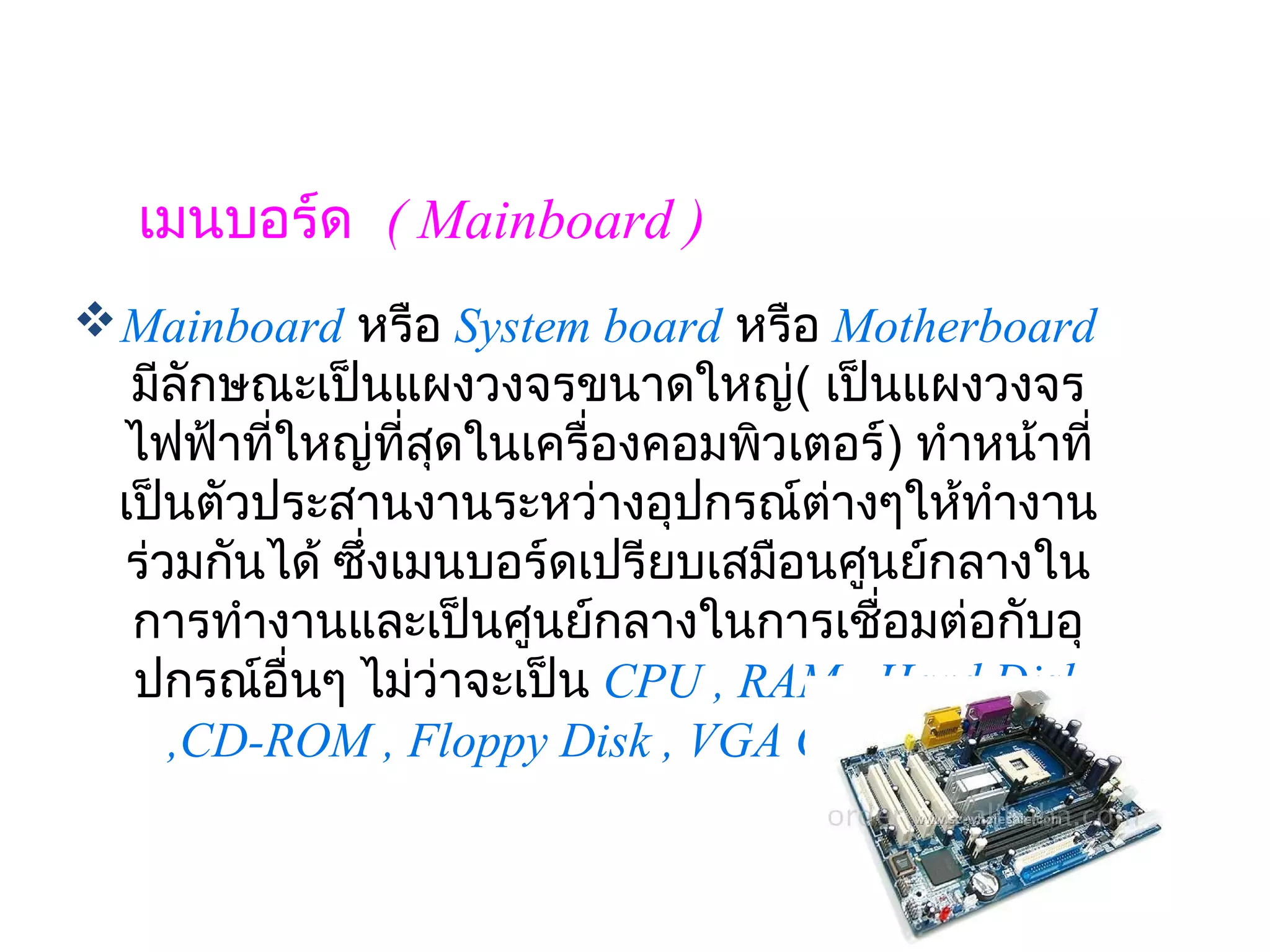 เมนบอร์ด  ( Mainboard )
 Mainboard หรือ System board หรือ Motherboard 
  มีลักษณะเป็นแผงวงจรขนาดใหญ่( เป็นแผงวงจร
  ไฟฟ้าทีใหญ่ทสุดในเครื่องคอมพิวเตอร์) ทำาหน้าที่
         ่        ี่        
 เป็นตัวประสานงานระหว่างอุปกรณ์ต่างๆให้ทำางาน
  ร่วมกันได้ ซึ่งเมนบอร์ดเปรียบเสมือนศูนย์กลางใน
  การทำางานและเป็นศูนย์กลางในการเชื่อมต่อกับอุ
  ปกรณ์อื่นๆ ไม่ว่าจะเป็น CPU , RAM , Hard Disk
     ,CD-ROM , Floppy Disk , VGA Card เป็นต้น
 