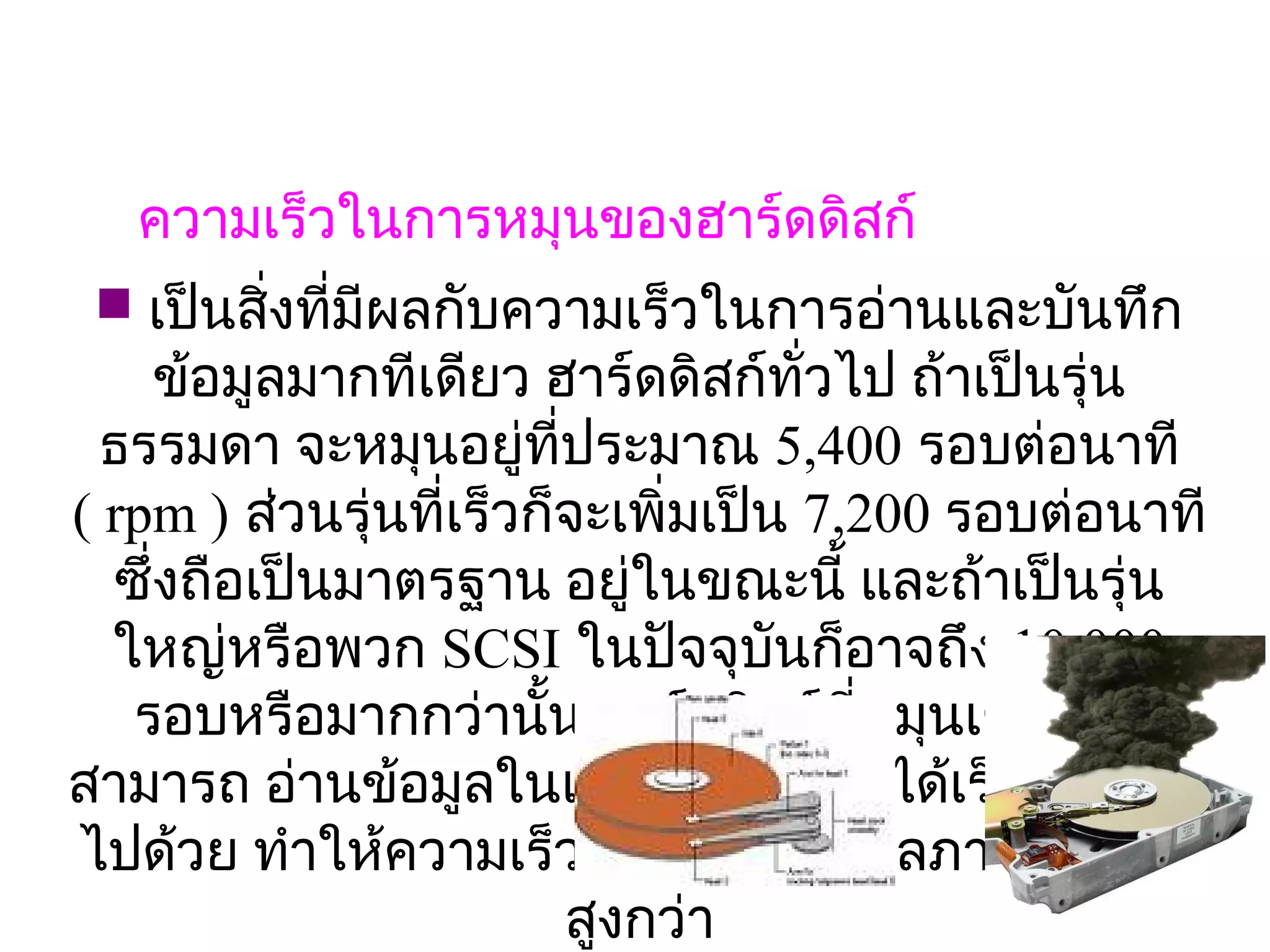ความเร็วในการหมุนของฮาร์ดดิสก์
  เป็นสิงที่มีผลกับความเร็วในการอ่านและบันทึก
         ่
     ข้อมูลมากทีเดียว ฮาร์ดดิสก์ทั่วไป ถ้าเป็นรุ่น
  ธรรมดา จะหมุนอยู่ที่ประมาณ 5,400 รอบต่อนาที
                              
( rpm ) ส่วนรุ่นที่เร็วก็จะเพิ่มเป็น 7,200 รอบต่อนาที
  ซึ่งถือเป็นมาตรฐาน อยู่ในขณะนี้ และถ้าเป็นรุ่น
  ใหญ่หรือพวก SCSI ในปัจจุบนก็อาจถึง 10,000 
                                    ั
   รอบหรือมากกว่านัน ฮาร์ดดิสก์ที่หมุนเร็ว ก็จะ
                        ้
สามารถ อ่านข้อมูลในแต่ละเซ็คเตอร์ได้เร็วกว่าตาม
ไปด้วย ทำาให้ความเร็วการรับส่งข้อมูลภายใน มีคา     ่
                          สูงกว่า
 