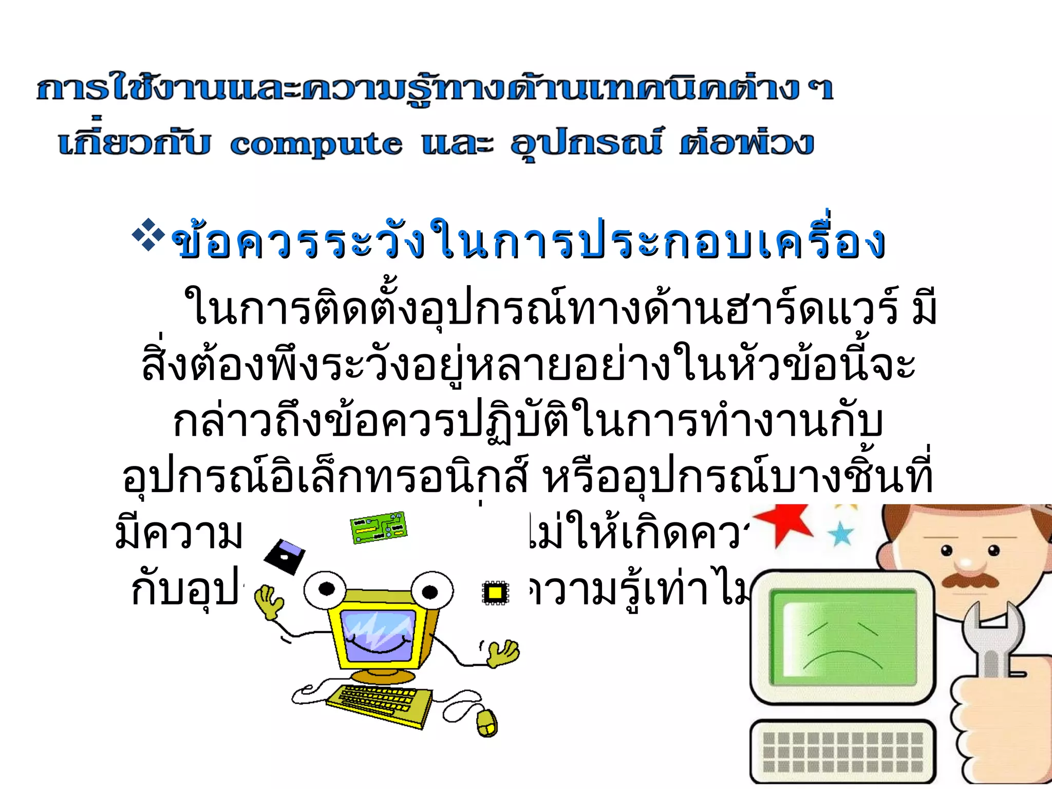 ข้อ ควรระวัง ในการประกอบเครื่อ ง
     ในการติดตั้งอุปกรณ์ทางด้านฮาร์ดแวร์ มี
 สิงต้องพึงระวังอยู่หลายอย่างในหัวข้อนีจะ
   ่                                    ้
     กล่าวถึงข้อควรปฏิบัติในการทำางานกับ
อุปกรณ์อิเล็กทรอนิกส์ หรืออุปกรณ์บางชินที่้
มีความเปราะบาง เพื่อไม่ให้เกิดความเสียหาย
 กับอุปกรณ์ เนื่องจากความรู้เท่าไม่ถึงการณ์
 