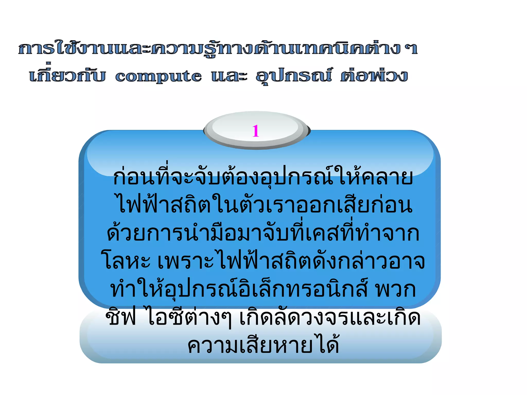 1

 ก่อนที่จะจับต้องอุปกรณ์ให้คลาย
                  
  ไฟฟ้าสถิตในตัวเราออกเสียก่อน
 ด้วยการนำามือมาจับที่เคสที่ทำาจาก
โลหะ เพราะไฟฟ้าสถิตดังกล่าวอาจ
 ทำาให้อุปกรณ์อิเล็กทรอนิกส์ พวก
ชิฟ ไอซีต่างๆ เกิดลัดวงจรและเกิด
          ความเสียหายได้
 