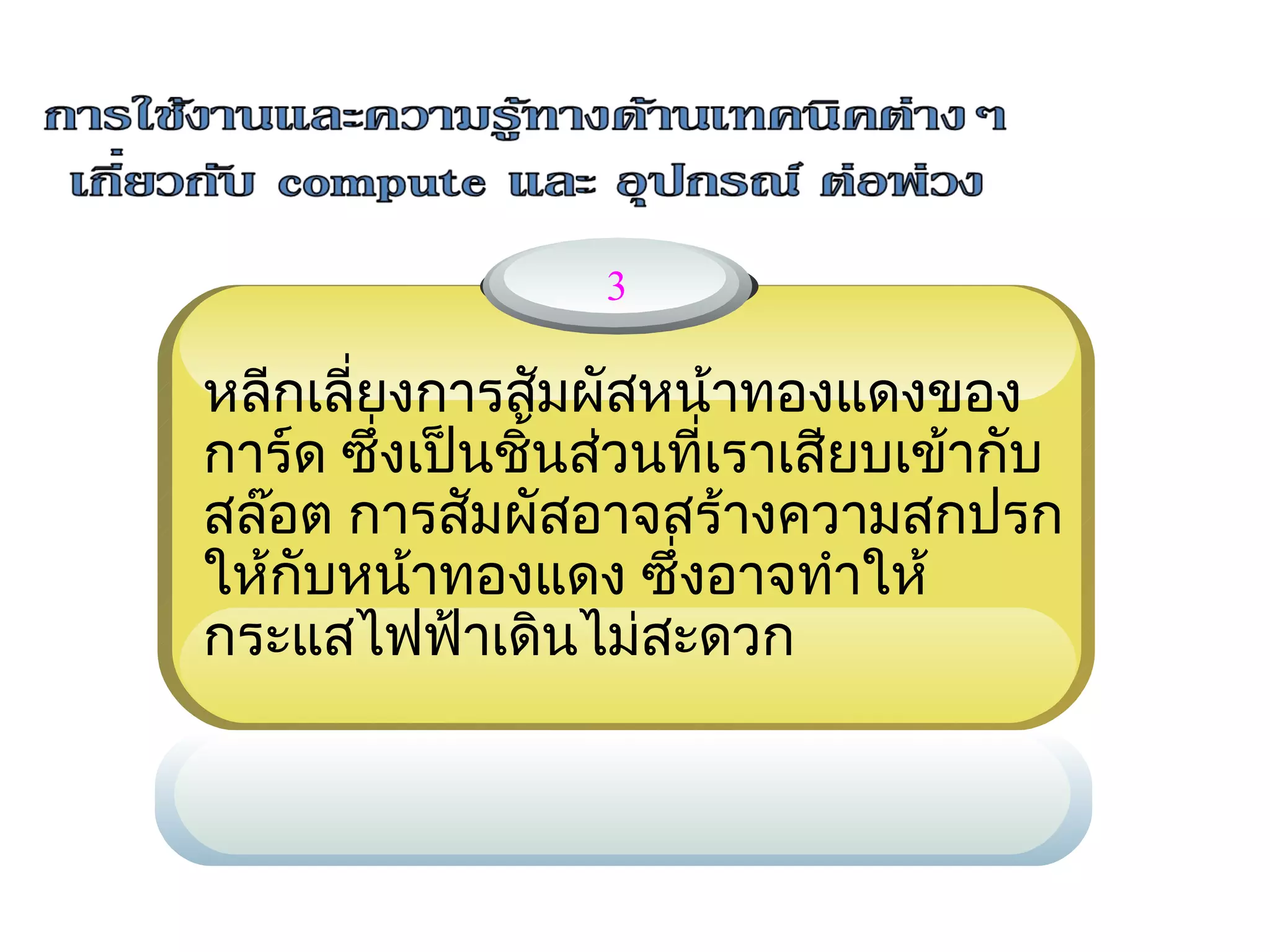 3

หลีกเลี่ยงการสัมผัสหน้าทองแดงของ
การ์ด ซึ่งเป็นชิ้น     นที่เราเสียบเข้ากับ
                   ส่ว
สล๊อต การสัมผัสอาจสร้างความสกปรก
ให้กับหน้าทองแดง ซึ่งอาจทำาให้
กระแสไฟฟ้าเดินไม่สะดวก
 