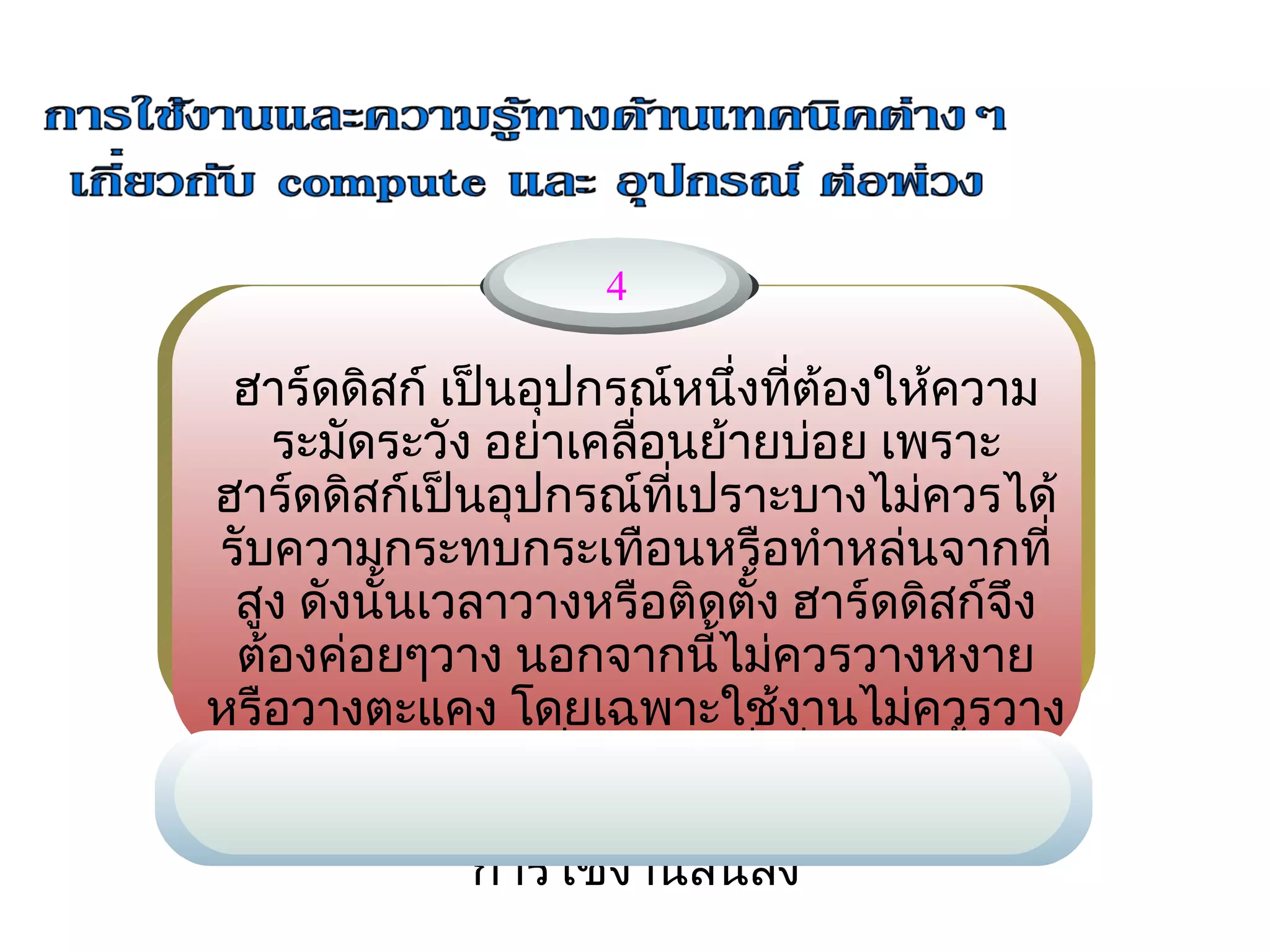 4

 ฮาร์ดดิสก์ เป็นอุปกรณ์หนึ่งทีต้องให้ความ
                               ่
   ระมัดระวัง อย่า     ่อนย้ายบ่อย เพราะ
                   เคลื
ฮาร์ดดิสก์เป็นอุปกรณ์ที่เปราะบางไม่ควรได้
รับความกระทบกระเทือนหรือทำาหล่นจากที่
 สูง ดังนั้นเวลาวางหรือติดตั้ง ฮาร์ดดิสก์จึง
 ต้องค่อยๆวาง นอกจากนี้ไม่ควรวางหงาย
หรือวางตะแคง โดยเฉพาะใช้งานไม่ควรวาง
 ตากแดดหรือในทีร้อนจัด ซึ่งสิงเหล่านีอาจ
                   ่             ่     ้
ทำาให้ฮาร์ดดิสก์เสียหายได้ง่ายหรือไม่ก็อายุ
               การใช้งานสั้นลง
 
