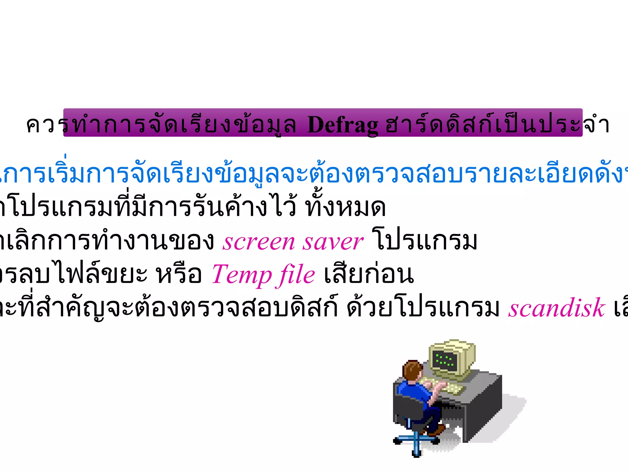 ควรทำา การจัด เรีย งข้อ มูล Defrag ฮาร์ด ดิส ก์เ ป็น ประจำา

นการเริ่มการจัดเรียงข้อมูลจะต้องตรวจสอบรายละเอียดดังน
ดโปรแกรมที่มีการรันค้างไว้ ทั้งหมด
                              
กเลิกการทำางานของ screen saver โปรแกรม
วรลบไฟล์ขยะ หรือ Temp file เสียก่อน
ละที่สำาคัญจะต้องตรวจสอบดิสก์ ด้วยโปรแกรม scandisk เส
 