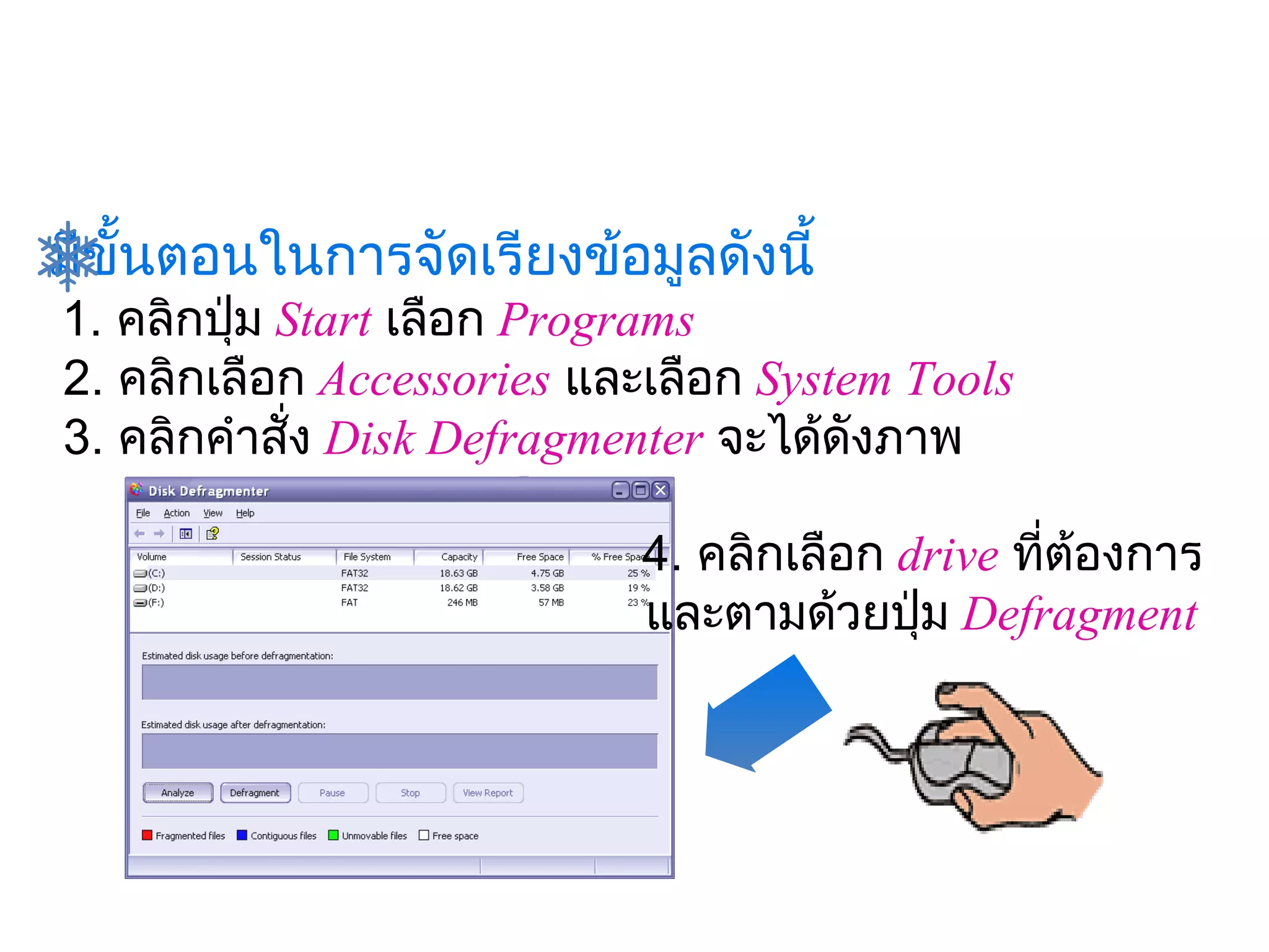 มีขั้นตอนในการจัดเรียงข้อมูลดังนี้
 1. คลิกปุ่ม Start เลือก Programs
 2. คลิกเลือก Accessories และเลือก System Tools 
 3. คลิกคำาสัง Disk Defragmenter จะได้ดังภาพ
              ่
                                
                             4. คลิกเลือก
                                       drive ทีต้องการ
                                                ่
                             และตามด้วยปุ่ม Defragment
 