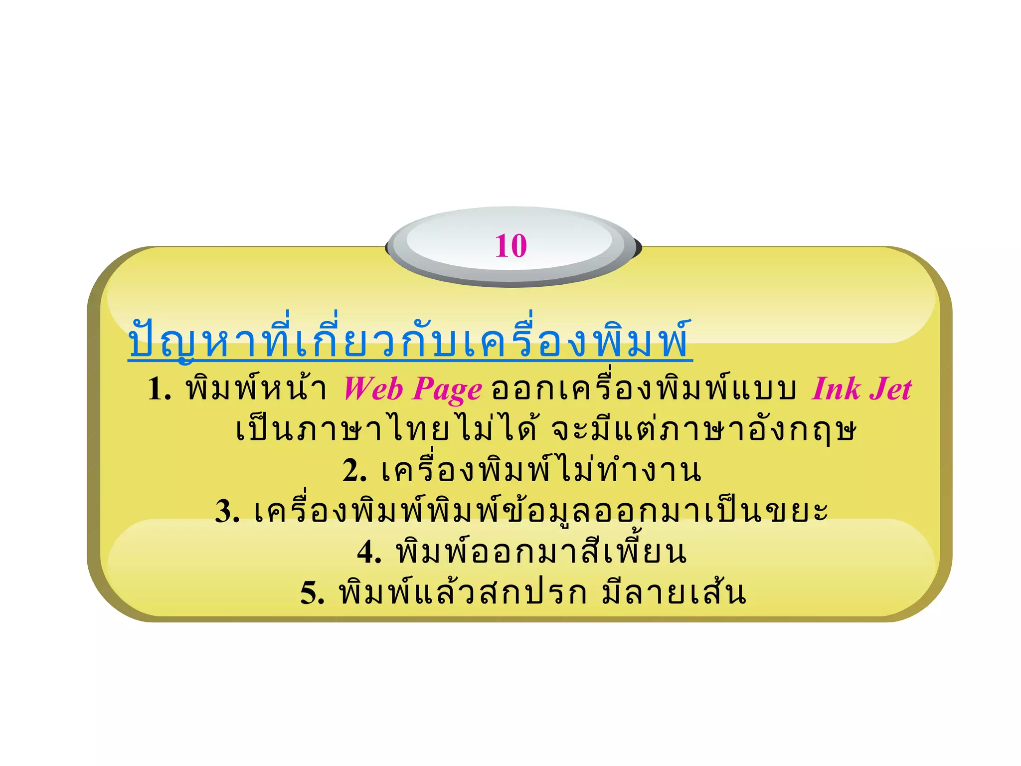 10

ปัญ หาที่เ กี่ย วกับ เครื่อ งพิม พ์
                              
 1. พิม พ์ห น้า Web Page ออกเครื่อ งพิม พ์แ บบ Ink Jet
        เป็น ภาษาไทยไม่ไ ด้ จะมีแ ต่ภ าษาอัง กฤษ
                 2. เครื่อ งพิม พ์ไ ม่ท ำา งาน
      3. เครื่อ งพิม พ์พ ิม พ์ข ้อ มูล ออกมาเป็น ขยะ
                  4. พิม พ์อ อกมาสีเ พี้ย น
             5. พิม พ์แ ล้ว สกปรก มีล ายเส้น
 