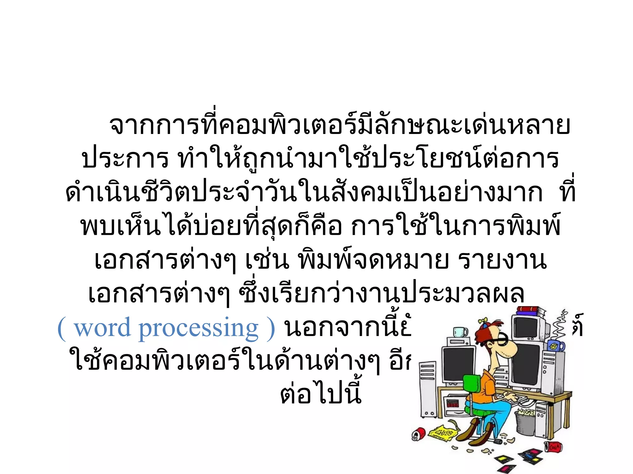 จากการที่คอมพิวเตอร์มีลักษณะเด่นหลาย
  ประการ ทำาให้ถูกนำามาใช้ประโยชน์ต่อการ
 ดำาเนินชีวิตประจำาวันในสังคมเป็นอย่างมาก  ที่
  พบเห็นได้บอยที่สดก็คอ การใช้ในการพิมพ์
              ่     ุ      ื
    เอกสารต่างๆ เช่น พิมพ์จดหมาย รายงาน
   เอกสารต่างๆ ซึ่งเรียกว่างานประมวลผล
( word processing ) นอกจากนียังมีการประยุกต์
                               ้
 ใช้คอมพิวเตอร์ในด้านต่างๆ อีกหลายด้าน ดัง
                      ต่อไปนี้
 