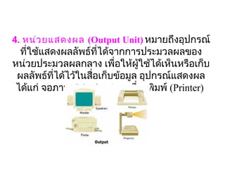 4. หน่ว ยแสดงผล (Output Unit) หมายถึงอุปกรณ์
  ที่ใช้แสดงผลลัพธ์ที่ได้จากการประมวลผลของ
หน่วยประมวลผลกลาง เพื่อให้ผู้ใช้ได้เห็นหรือเก็บ
 ผลลัพธ์ที่ได้ไว้ในสือเก็บข้อมูล อุปกรณ์แสดงผล
                     ่
 ได้แก่ จอภาพ (Monitor ) , เครื่องพิมพ์ (Printer) 
 