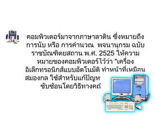คอมพิวเตอร์มาจากภาษาลาติน ซึ่งหมายถึง
การนับ หรือ การคำานวณ  พจนานุกรม ฉบับ
   ราชบัณฑิตยสถาน พ.ศ. 2525 ให้ความ
     หมายของคอมพิวเตอร์ไว้ว่า "เครื่อง
อิเล็กทรอนิกส์แบบอัตโนมัติ ทำาหน้าที่เหมือน
สมองกล ใช้สำาหรับแก้ปัญหาต่างๆ ที่ง่ายและ
      ซับซ้อนโดยวิธทางคณิตศาสตร์" 
                   ี
 