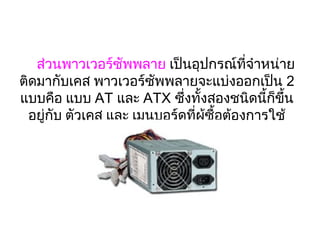 ส่วนพาวเวอร์ซัพพลาย เป็นอุปกรณ์ที่จำาหน่าย
ติดมากับเคส พาวเวอร์ซัพพลายจะแบ่งออกเป็น 2 
แบบคือ แบบ AT และ ATX ซึ่งทั้งสองชนิดนี้ก็ขึ้น
  อยู่กับ ตัวเคส และ เมนบอร์ดที่ผู้ซื้อต้องการใช้
                           
 
