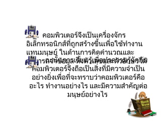 คอมพิวเตอร์จึงเป็นเครื่องจักร
อิเล็กทรอนิกส์ที่ถูกสร้างขึ้นเพื่อใช้ทำางาน
แทนมนุษย์ ในด้านการคิดคำานวณและ
สามารถจำาข้อมูล ทัยนรูเลขและตัวอักษรได้
        ฉะนั้นการเรี ้งตัว้เพื่อทำาความรู้จักกับ
   คอมพิวเตอร์จึงถือเป็นสิ่งที่มีความจำาเป็น
   อย่างยิ่งเพื่อที่จะทราบว่าคอมพิวเตอร์คอ   ื
 อะไร ทำางานอย่างไร และมีความสำาคัญต่อ
                 มนุษย์อย่างไร
 