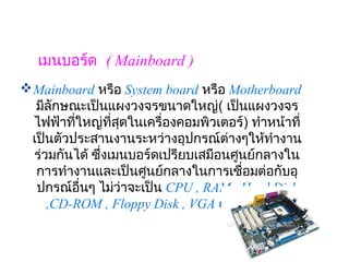 เมนบอร์ด  ( Mainboard )
 Mainboard หรือ System board หรือ Motherboard 
  มีลักษณะเป็นแผงวงจรขนาดใหญ่( เป็นแผงวงจร
  ไฟฟ้าทีใหญ่ทสุดในเครื่องคอมพิวเตอร์) ทำาหน้าที่
         ่        ี่        
 เป็นตัวประสานงานระหว่างอุปกรณ์ต่างๆให้ทำางาน
  ร่วมกันได้ ซึ่งเมนบอร์ดเปรียบเสมือนศูนย์กลางใน
  การทำางานและเป็นศูนย์กลางในการเชื่อมต่อกับอุ
  ปกรณ์อื่นๆ ไม่ว่าจะเป็น CPU , RAM , Hard Disk
     ,CD-ROM , Floppy Disk , VGA Card เป็นต้น
 