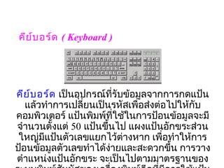 คีย ์บ อร์ด ( Keyboard )




คีย ์บ อร์ด เป็นอุปกรณ์ที่รับข้อมูลจากการกดแป้น
   แล้วทำาการเปลี่ยนเป็นรหัสเพื่อส่งต่อไปให้กับ
คอมพิวเตอร์ แป้นพิมพ์ที่ใช้ในการป้อนข้อมูลจะมี
จำานวนตั้งแต่ 50 แป้นขึ้นไป แผงแป้นอักขระส่วน
 ใหญ่มีแป้นตัวเลขแยกไว้ต่างหาก เพื่อทำาให้การ
ป้อนข้อมูลตัวเลขทำาได้ง่ายและสะดวกขึ้น การวาง
ตำาแหน่งแป้นอักขระ จะเป็นไปตามมาตรฐานของ
 