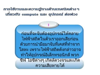 1

 ก่อนที่จะจับต้องอุปกรณ์ให้คลาย
                  
  ไฟฟ้าสถิตในตัวเราออกเสียก่อน
 ด้วยการนำามือมาจับที่เคสที่ทำาจาก
โลหะ เพราะไฟฟ้าสถิตดังกล่าวอาจ
 ทำาให้อุปกรณ์อิเล็กทรอนิกส์ พวก
ชิฟ ไอซีต่างๆ เกิดลัดวงจรและเกิด
          ความเสียหายได้
 