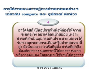 4

 ฮาร์ดดิสก์ เป็นอุปกรณ์หนึ่งทีต้องให้ความ
                               ่
   ระมัดระวัง อย่า     ่อนย้ายบ่อย เพราะ
                   เคลื
ฮาร์ดดิสก์เป็นอุปกรณ์ที่เปราะบางไม่ควรได้
รับความกระทบกระเทือนหรือทำาหล่นจากที่
 สูง ดังนั้นเวลาวางหรือติดตั้ง ฮาร์ดดิสก์จึง
 ต้องค่อยๆวาง นอกจากนี้ไม่ควรวางหงาย
หรือวางตะแคง โดยเฉพาะใช้งานไม่ควรวาง
 ตากแดดหรือในทีร้อนจัด ซึ่งสิงเหล่านีอาจ
                   ่             ่     ้
ทำาให้ฮาร์ดดิสก์เสียหายได้ง่ายหรือไม่ก็อายุ
               การใช้งานสั้นลง
 
