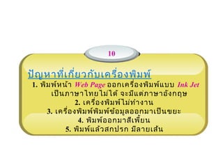 10

ปัญ หาที่เ กี่ย วกับ เครื่อ งพิม พ์
                              
 1. พิม พ์ห น้า Web Page ออกเครื่อ งพิม พ์แ บบ Ink Jet
        เป็น ภาษาไทยไม่ไ ด้ จะมีแ ต่ภ าษาอัง กฤษ
                 2. เครื่อ งพิม พ์ไ ม่ท ำา งาน
      3. เครื่อ งพิม พ์พ ิม พ์ข ้อ มูล ออกมาเป็น ขยะ
                  4. พิม พ์อ อกมาสีเ พี้ย น
             5. พิม พ์แ ล้ว สกปรก มีล ายเส้น
 