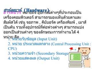 ฮาร์ด แวร์ หมายถึง อุปกรณ์ต่างๆที่ประกอบเป็น
เครื่องคอมพิวเตอร์ สามารถรมองเห็นด้วยตาและ
สัมผัสได้ เช่น จอภาพ , คีย์บอร์ด เครื่องพิมพ์ , เมาส์
เป็นต้น รวมทั้งอุปกรณ์ที่ต่อพ่วงต่างๆ สามารถแบ่ง
ออกเป็นส่วนต่างๆ ของลักษณะการทำางานได้ 4 
หน่1. หน่อ ยรับข้อมูล (Input Unit)
    วย คื ว
  2. หน่วย ประมวลผลกลาง (Central Processing Unit : 
  CPU)
  3. หน่วยความจำา (Secondary Storage)
  4. หน่วยแสดงผล (Output Unit)
 